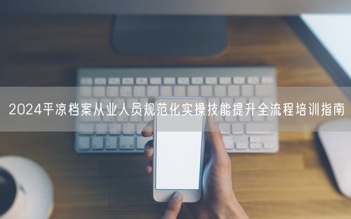 2024平凉档案从业人员规范化实操技能提升全流程培训指南