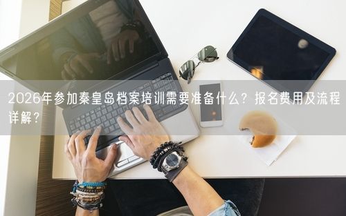 2026年参加秦皇岛档案培训需要准备什么？报名费用及流程详解？