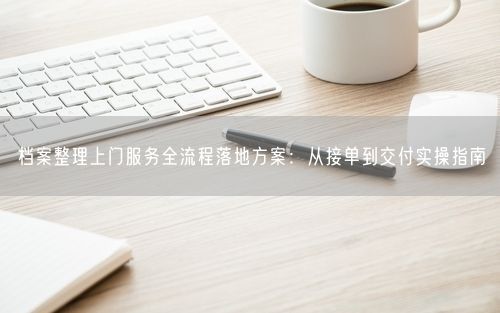 档案整理上门服务全流程落地方案：从接单到交付实操指南