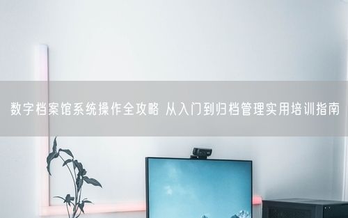 数字档案馆系统操作全攻略 从入门到归档管理实用培训指南