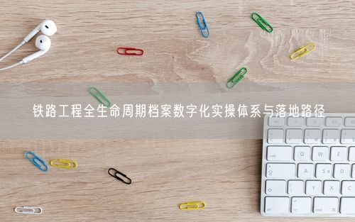 铁路工程全生命周期档案数字化实操体系与落地路径
