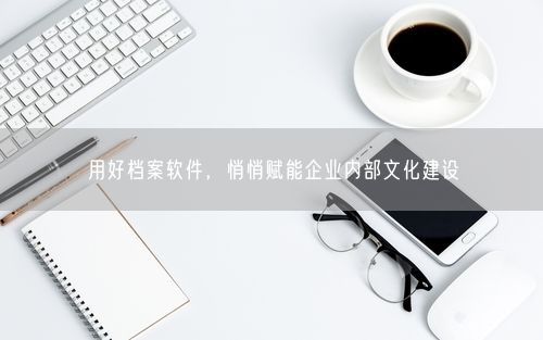 用好档案软件，悄悄赋能企业内部文化建设