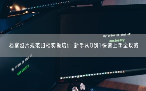 档案照片规范归档实操培训 新手从0到1快速上手全攻略