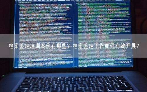档案鉴定培训案例有哪些？档案鉴定工作如何有效开展？