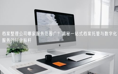 档案整理公司哪家服务范围广？揭秘一站式档案托管与数字化服务的行业标杆
