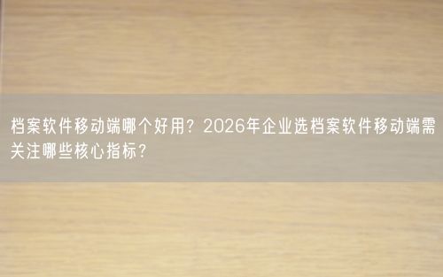 档案软件移动端哪个好用？2026年企业选档案软件移动端需关注哪些核心指标？