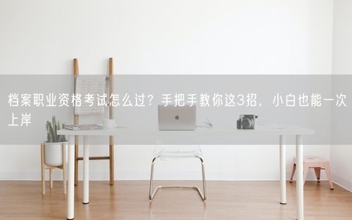 档案职业资格考试怎么过？手把手教你这3招，小白也能一次上岸