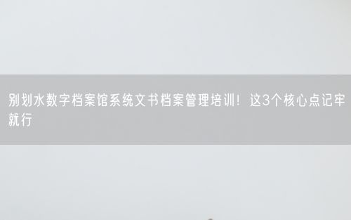 别划水数字档案馆系统文书档案管理培训！这3个核心点记牢就行