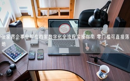 张家界企事业单位档案数字化全流程实操指南 零门槛可直接落地