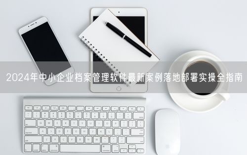 2024年中小企业档案管理软件最新案例落地部署实操全指南