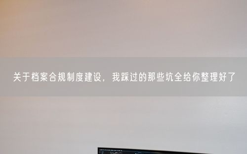 关于档案合规制度建设，我踩过的那些坑全给你整理好了