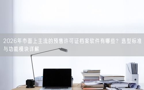 2026年市面上主流的预售许可证档案软件有哪些？选型标准与功能模块详解