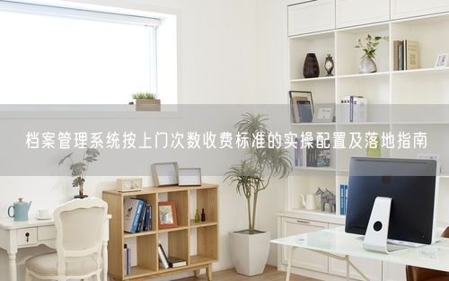 档案管理系统按上门次数收费标准的实操配置及落地指南