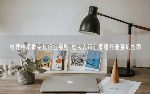 梳理档案数字化行业细则 过来人带你看懂行业避坑指南