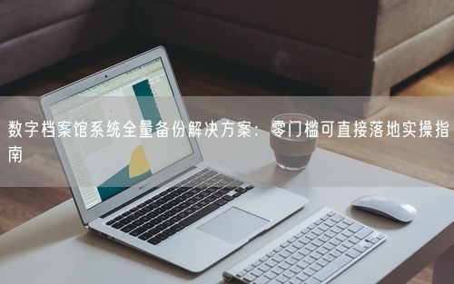 数字档案馆系统全量备份解决方案：零门槛可直接落地实操指南