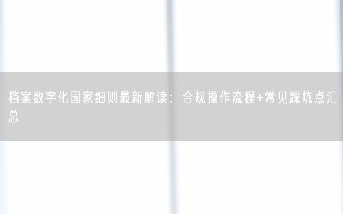 档案数字化国家细则最新解读：合规操作流程+常见踩坑点汇总