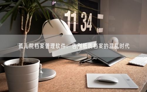 孤儿院档案管理软件：告别纸质档案的混乱时代