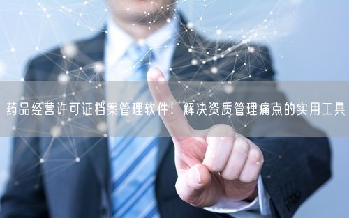 药品经营许可证档案管理软件：解决资质管理痛点的实用工具