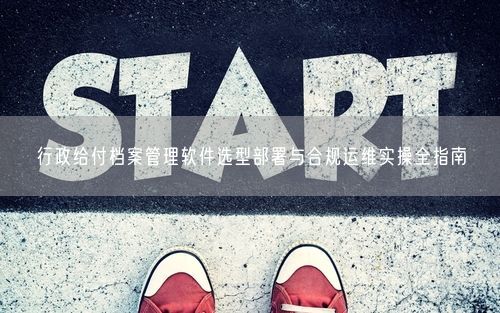 行政给付档案管理软件选型部署与合规运维实操全指南