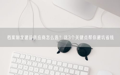 档案制度建设供应商怎么选？这3个关键点帮你避坑省钱