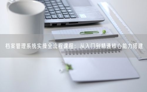 档案管理系统实操全流程课程：从入门到精通核心能力搭建