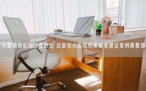 从翻箱倒柜到秒查秒出 这家综合医院档案制度建设案例真靠谱