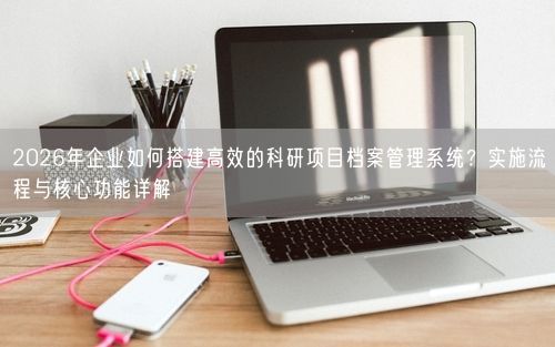 2026年企业如何搭建高效的科研项目档案管理系统？实施流程与核心功能详解