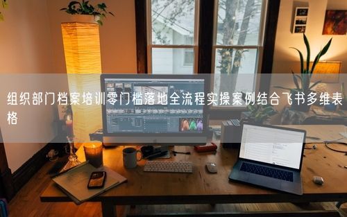 组织部门档案培训零门槛落地全流程实操案例结合飞书多维表格