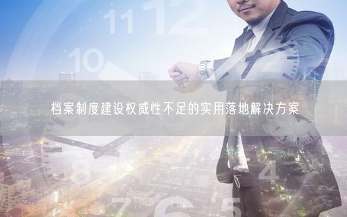档案制度建设权威性不足的实用落地解决方案