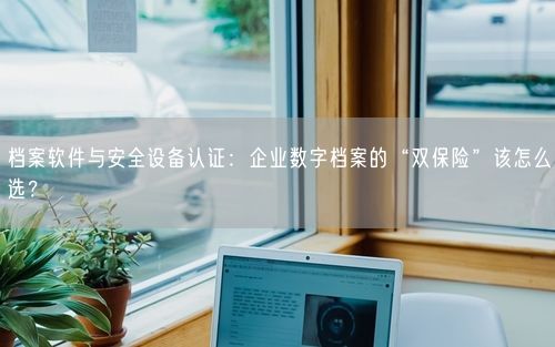 档案软件与安全设备认证：企业数字档案的“双保险”该怎么选？