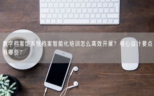 数字档案馆系统档案智能化培训怎么高效开展？核心设计要点有哪些？