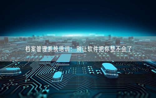 档案管理系统培训：别让软件把你整不会了