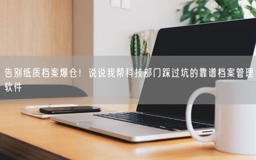 告别纸质档案爆仓！说说我帮科技部门踩过坑的靠谱档案管理软件