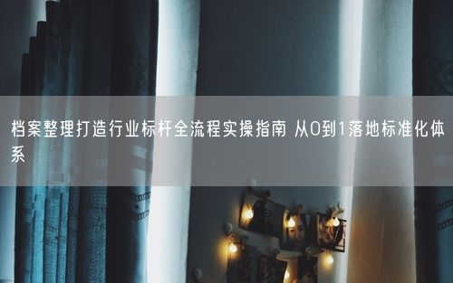 档案整理打造行业标杆全流程实操指南 从0到1落地标准化体系