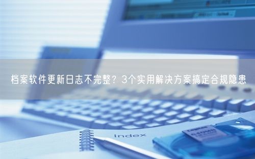 档案软件更新日志不完整？3个实用解决方案搞定合规隐患
