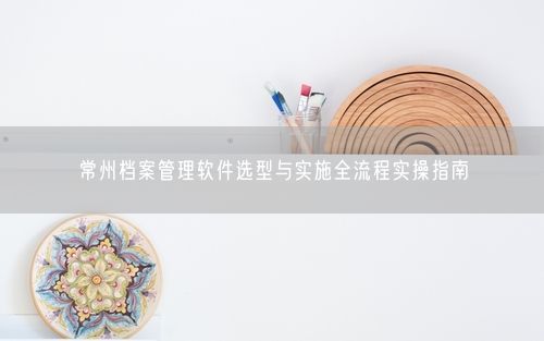 常州档案管理软件选型与实施全流程实操指南