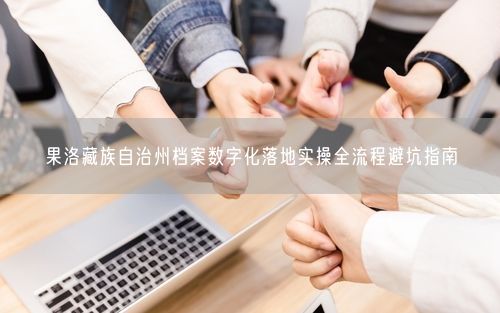 果洛藏族自治州档案数字化落地实操全流程避坑指南
