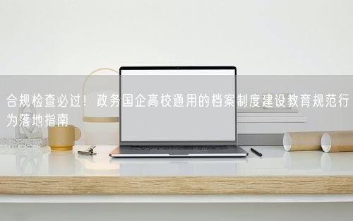 合规检查必过！政务国企高校通用的档案制度建设教育规范行为落地指南