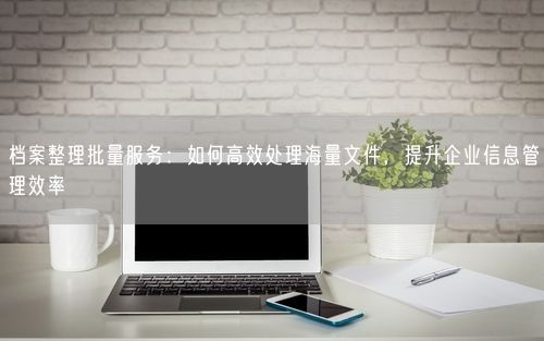 档案整理批量服务：如何高效处理海量文件，提升企业信息管理效率