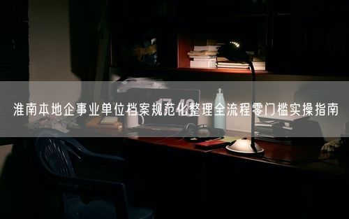 淮南本地企事业单位档案规范化整理全流程零门槛实操指南