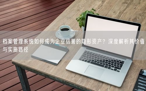 档案管理系统如何成为企业信誉的隐形资产？深度解析其价值与实施路径
