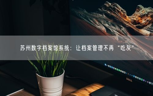 苏州数字档案馆系统：让档案管理不再“吃灰”