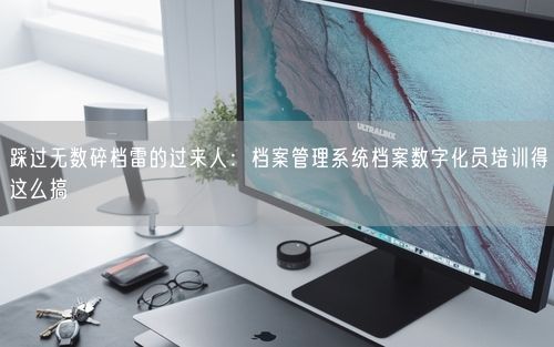 踩过无数碎档雷的过来人：档案管理系统档案数字化员培训得这么搞
