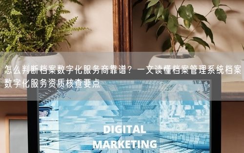 怎么判断档案数字化服务商靠谱？一文读懂档案管理系统档案数字化服务资质核查要点