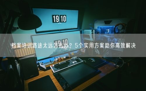 档案培训路途太远怎么办？5个实用方案助你高效解决