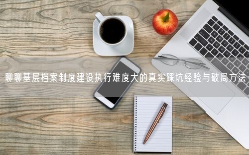 聊聊基层档案制度建设执行难度大的真实踩坑经验与破局方法