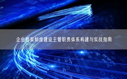企业档案制度建设主管职责体系构建与实战指南