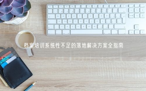 档案培训系统性不足的落地解决方案全指南