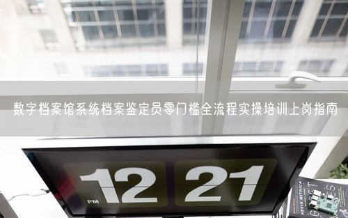 数字档案馆系统档案鉴定员零门槛全流程实操培训上岗指南