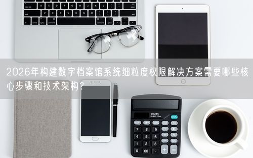 2026年构建数字档案馆系统细粒度权限解决方案需要哪些核心步骤和技术架构？